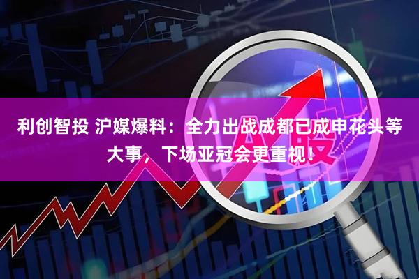 利创智投 沪媒爆料：全力出战成都已成申花头等大事，下场亚冠会更重视！