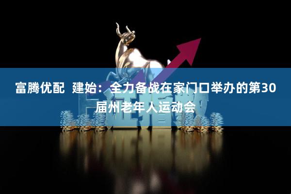 富腾优配  建始：全力备战在家门口举办的第30届州老年人运动会