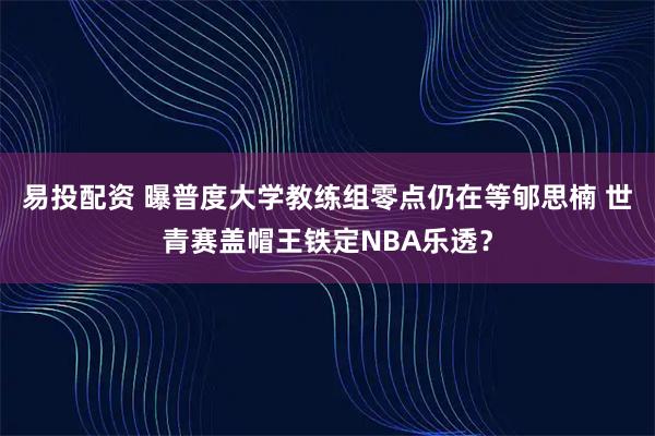 易投配资 曝普度大学教练组零点仍在等郇思楠 世青赛盖帽王铁定NBA乐透？