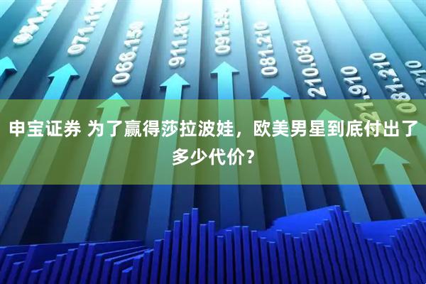申宝证券 为了赢得莎拉波娃，欧美男星到底付出了多少代价？