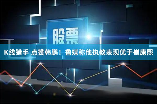 K线猎手 点赞韩鹏！鲁媒称他执教表现优于崔康熙