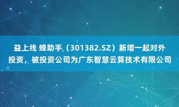 益上线 蜂助手（301382.SZ）新增一起对外投资，被投资公司为广东智慧云算技术有限公司