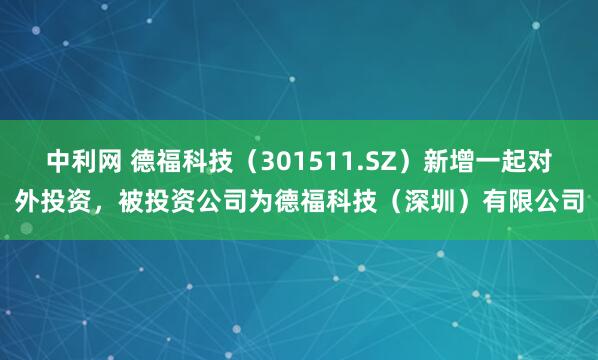 中利网 德福科技（301511.SZ）新增一起对外投资，被投资公司为德福科技（深圳）有限公司
