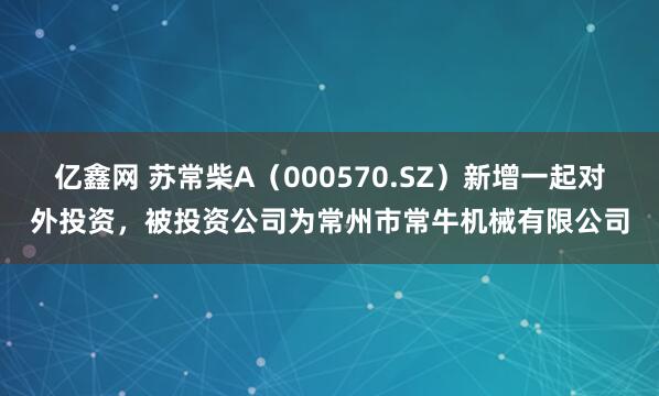 亿鑫网 苏常柴A（000570.SZ）新增一起对外投资，被投资公司为常州市常牛机械有限公司