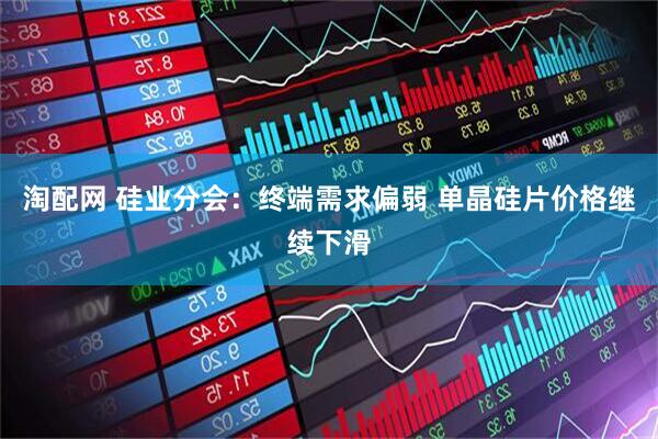 淘配网 硅业分会：终端需求偏弱 单晶硅片价格继续下滑