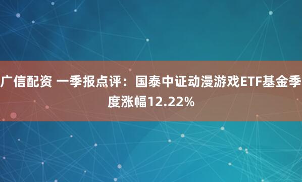 广信配资 一季报点评：国泰中证动漫游戏ETF基金季度涨幅12.22%
