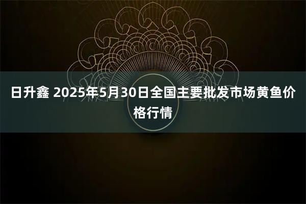 日升鑫 2025年5月30日全国主要批发市场黄鱼价格行情