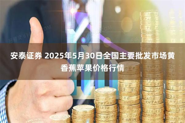 安泰证券 2025年5月30日全国主要批发市场黄香蕉苹果价格行情