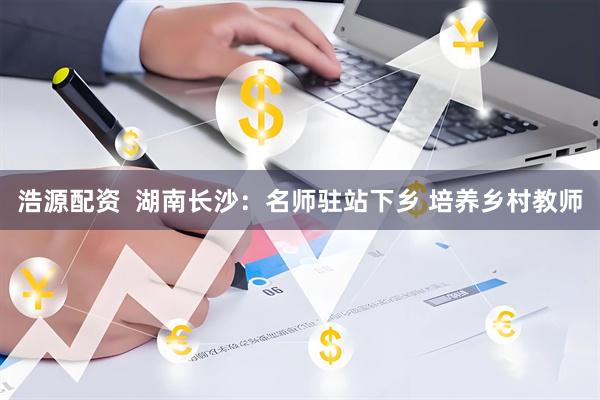 浩源配资  湖南长沙：名师驻站下乡 培养乡村教师