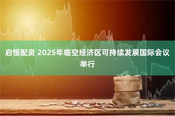 启恒配资 2025年临空经济区可持续发展国际会议举行