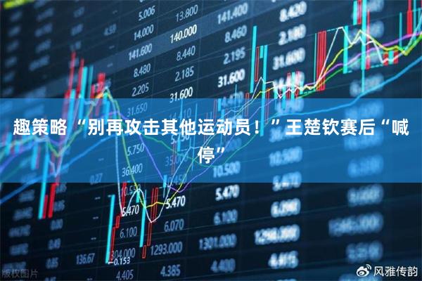 趣策略 “别再攻击其他运动员！”王楚钦赛后“喊停”