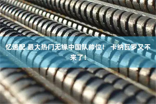 忆速配 最大热门无缘中国队帅位！ 卡纳瓦罗又不来了！