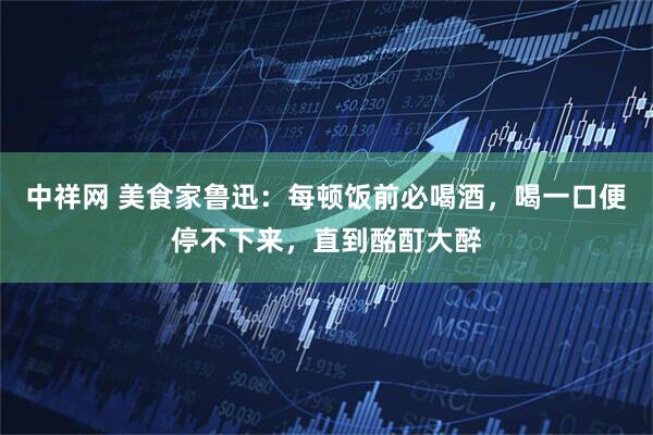 中祥网 美食家鲁迅：每顿饭前必喝酒，喝一口便停不下来，直到酩酊大醉