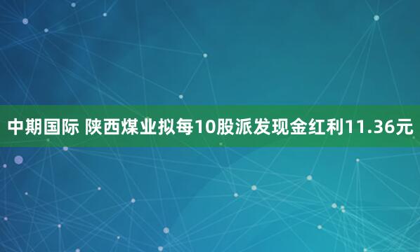 中期国际 陕西煤业拟每10股派发现金红利11.36元