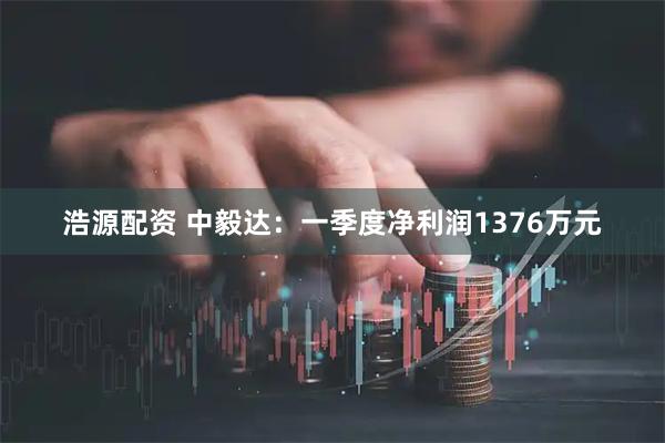 浩源配资 中毅达：一季度净利润1376万元