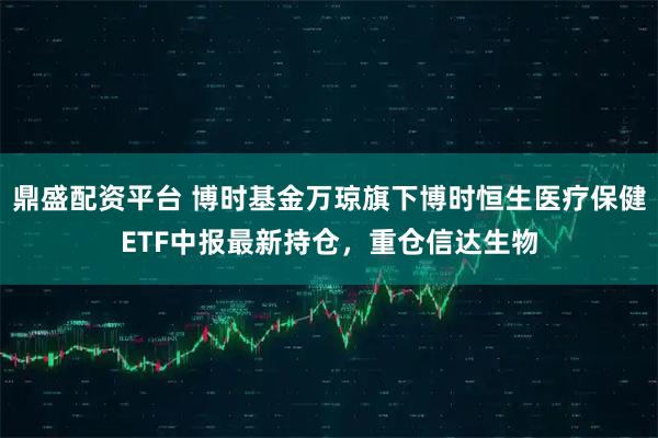 鼎盛配资平台 博时基金万琼旗下博时恒生医疗保健ETF中报最新持仓，重仓信达生物