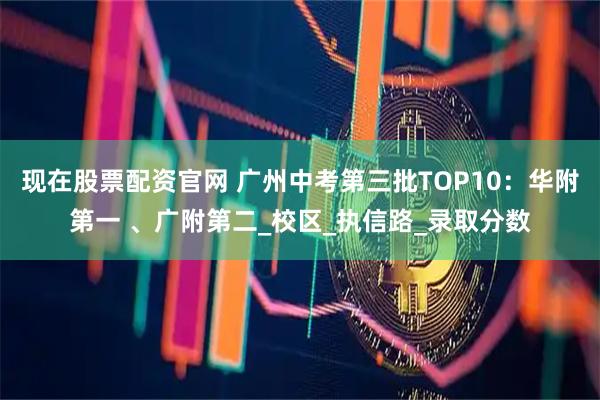 现在股票配资官网 广州中考第三批TOP10：华附第一 、广附第二_校区_执信路_录取分数
