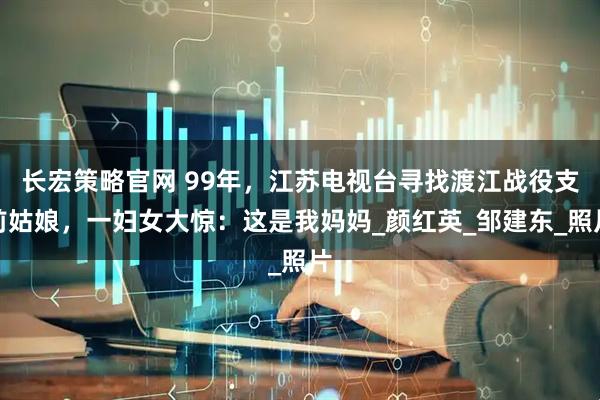 长宏策略官网 99年，江苏电视台寻找渡江战役支前姑娘，一妇女大惊：这是我妈妈_颜红英_邹建东_照片