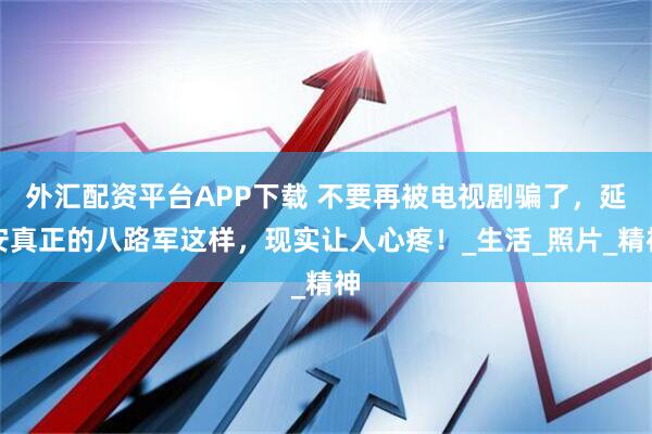 外汇配资平台APP下载 不要再被电视剧骗了，延安真正的八路军这样，现实让人心疼！_生活_照片_精神