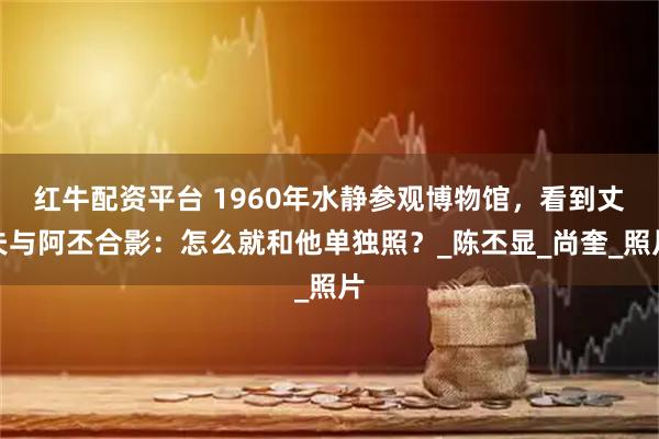 红牛配资平台 1960年水静参观博物馆，看到丈夫与阿丕合影：怎么就和他单独照？_陈丕显_尚奎_照片