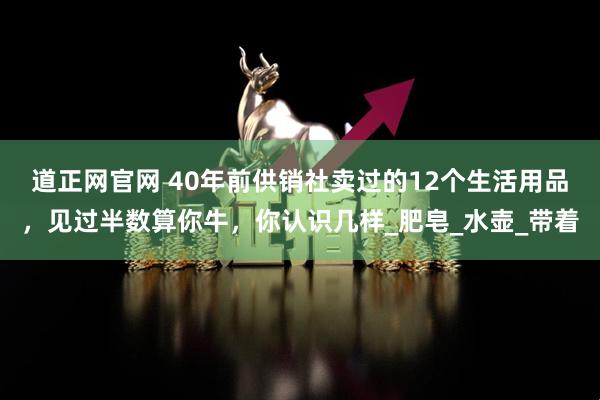 道正网官网 40年前供销社卖过的12个生活用品，见过半数算你牛，你认识几样_肥皂_水壶_带着