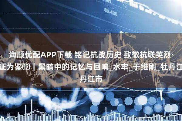 海顺优配APP下载 铭记抗战历史 致敬抗联英烈·铁证为鉴⑿｜黑暗中的记忆与回响_水牢_于维刚_牡丹江市