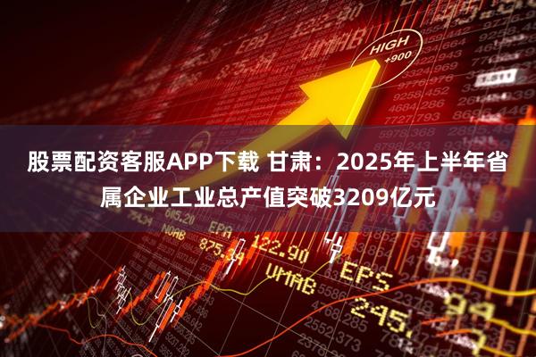 股票配资客服APP下载 甘肃：2025年上半年省属企业工业总产值突破3209亿元