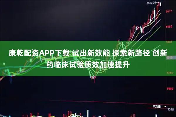 康乾配资APP下载 试出新效能 探索新路径 创新药临床试验质效加速提升