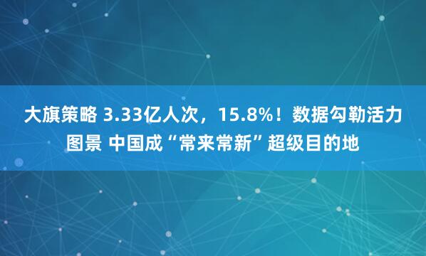 大旗策略 3.33亿人次，15.8%！数据勾勒活力图景 中国成“常来常新”超级目的地