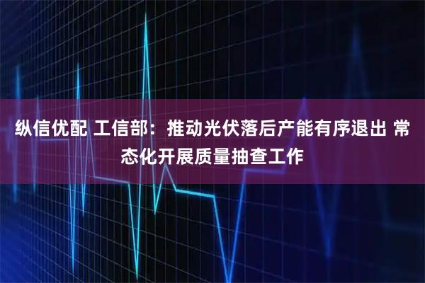 纵信优配 工信部:推动光伏落后产能有序退出 常态化开展质量抽查工作