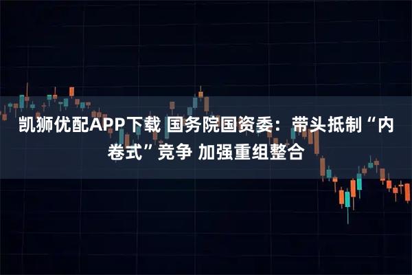 凯狮优配APP下载 国务院国资委：带头抵制“内卷式”竞争 加强重组整合