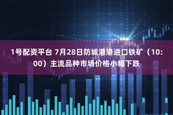 1号配资平台 7月28日防城港港进口铁矿（10:00）主流品种市场价格小幅下跌