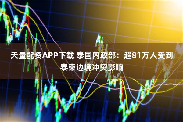 天量配资APP下载 泰国内政部：超81万人受到泰柬边境冲突影响