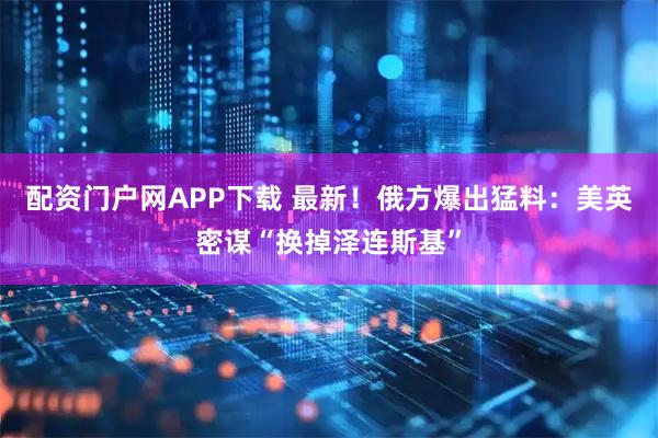 配资门户网APP下载 最新！俄方爆出猛料：美英密谋“换掉泽连斯基”