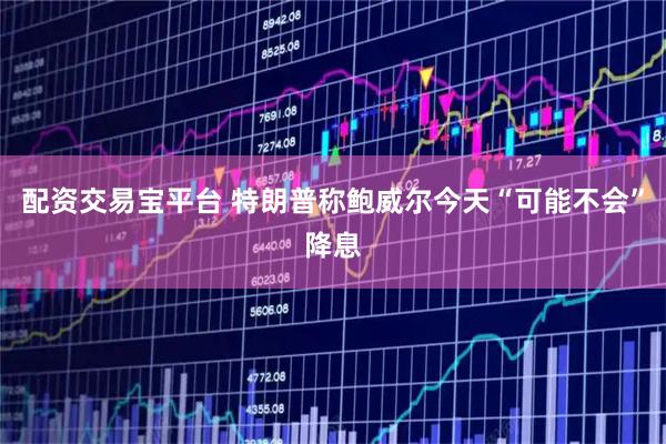 配资交易宝平台 特朗普称鲍威尔今天“可能不会”降息