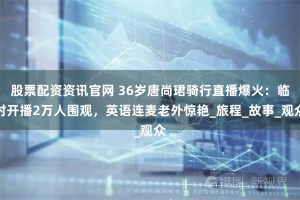 股票配资资讯官网 36岁唐尚珺骑行直播爆火：临时开播2万人围观，英语连麦老外惊艳_旅程_故事_观众