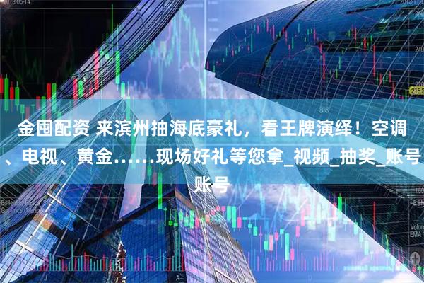 金囤配资 来滨州抽海底豪礼，看王牌演绎！空调、电视、黄金……现场好礼等您拿_视频_抽奖_账号