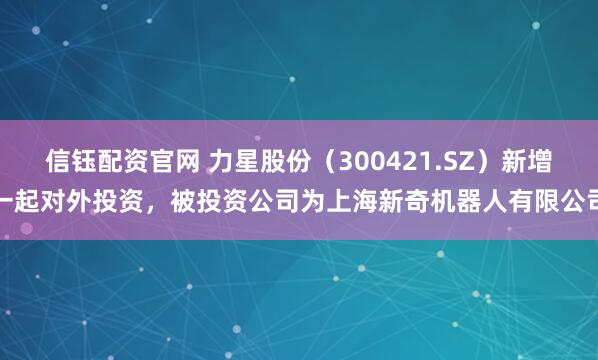 信钰配资官网 力星股份（300421.SZ）新增一起对外投资，被投资公司为上海新奇机器人有限公司