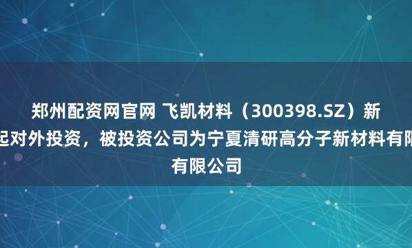 郑州配资网官网 飞凯材料（300398.SZ）新增一起对外投资，被投资公司为宁夏清研高分子新材料有限公司