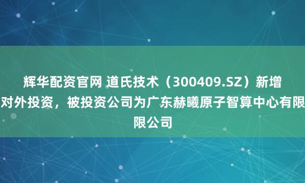 辉华配资官网 道氏技术（300409.SZ）新增一起对外投资，被投资公司为广东赫曦原子智算中心有限公司