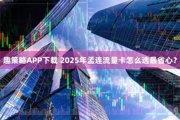 趣策略APP下载 2025年孟连流量卡怎么选最省心？