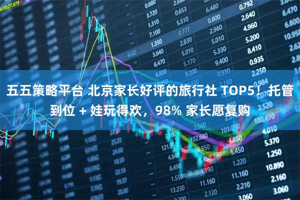 五五策略平台 北京家长好评的旅行社 TOP5！托管到位 + 娃玩得欢，98% 家长愿复购