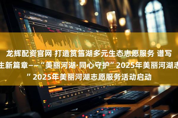 龙辉配资官网 打造筼筜湖多元生态志愿服务 谱写人与自然和谐共生新篇章——“美丽河湖·同心守护”2025年美丽河湖志愿服务活动启动