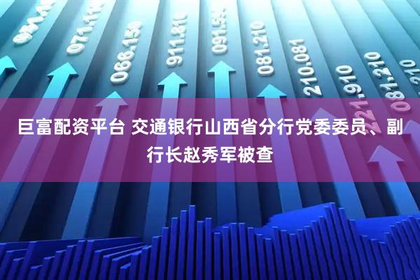 巨富配资平台 交通银行山西省分行党委委员、副行长赵秀军被查