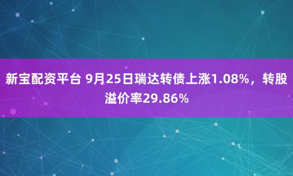 新宝配资平台 9月25日瑞达转债上涨1.08%，转股溢价率29.86%