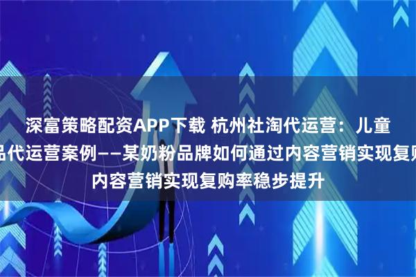 深富策略配资APP下载 杭州社淘代运营:儿童及婴幼儿用品代运营案例——某奶粉品牌如何通过内容营销实现复购率稳步提升