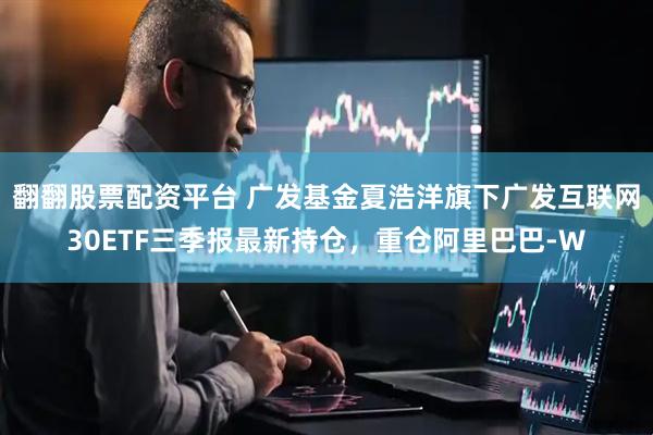 翻翻股票配资平台 广发基金夏浩洋旗下广发互联网30ETF三季报最新持仓，重仓阿里巴巴-W