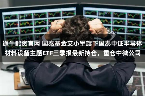 通牛配资官网 国泰基金艾小军旗下国泰中证半导体材料设备主题ETF三季报最新持仓，重仓中微公司