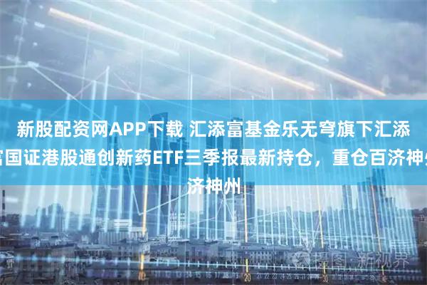 新股配资网APP下载 汇添富基金乐无穹旗下汇添富国证港股通创新药ETF三季报最新持仓，重仓百济神州