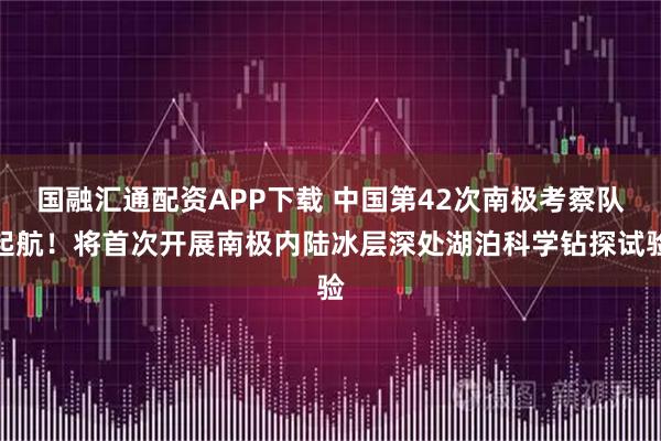 国融汇通配资APP下载 中国第42次南极考察队起航！将首次开展南极内陆冰层深处湖泊科学钻探试验